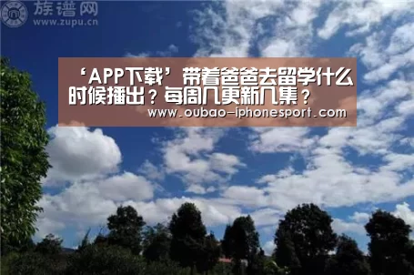 ‘APP下载’带着爸爸去留学什么时候播出?每周几更新几集?(图3) Android下载
